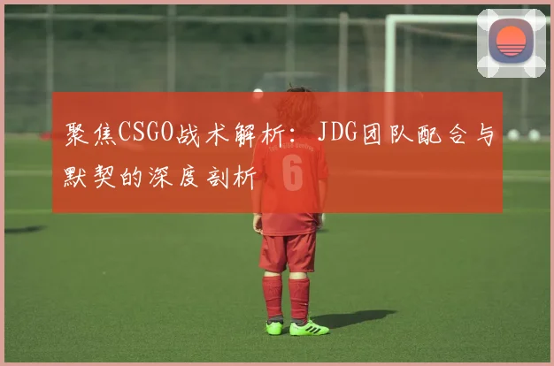 聚焦CSGO战术解析：JDG团队配合与默契的深度剖析