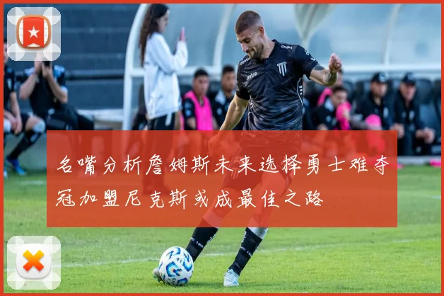 名嘴分析詹姆斯未来选择勇士难夺冠加盟尼克斯或成最佳之路