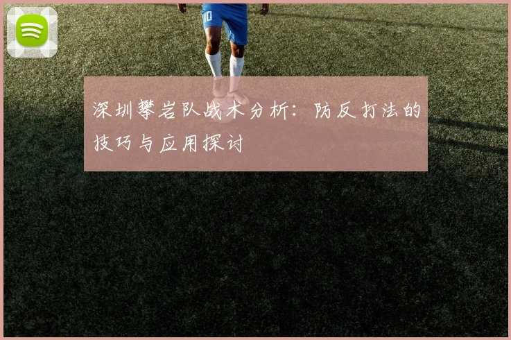深圳攀岩队战术分析：防反打法的技巧与应用探讨