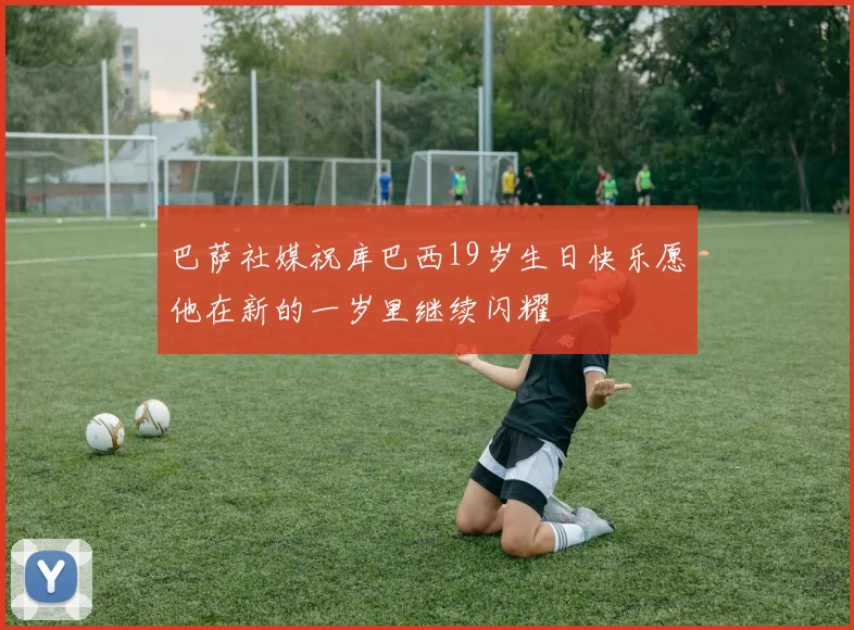 巴萨社媒祝库巴西19岁生日快乐愿他在新的一岁里继续闪耀